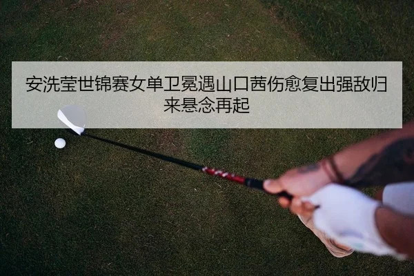 安洗莹世锦赛女单卫冕遇山口茜伤愈复出强敌归来悬念再起